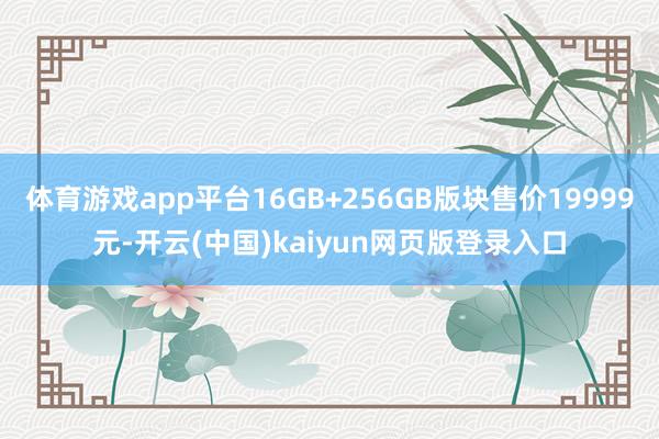 體育游戲app平臺16GB+256GB版塊售價19999元-開云(中國)kaiyun網頁版登錄入口