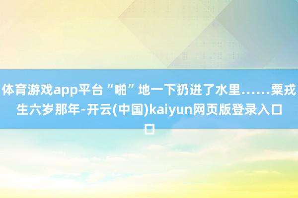 體育游戲app平臺“啪”地一下扔進了水里……粟戎生六歲那年-開云(中國)kaiyun網(wǎng)頁版登錄入口
