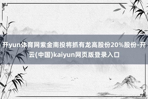 開yun體育網(wǎng)紫金南投將抓有龍高股份20%股份-開云(中國)kaiyun網(wǎng)頁版登錄入口