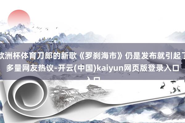 歐洲杯體育刀郎的新歌《羅剎海市》仍是發布就引起了多量網友熱議-開云(中國)kaiyun網頁版登錄入口