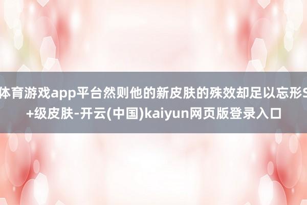 體育游戲app平臺然則他的新皮膚的殊效卻足以忘形S+級皮膚-開云(中國)kaiyun網頁版登錄入口