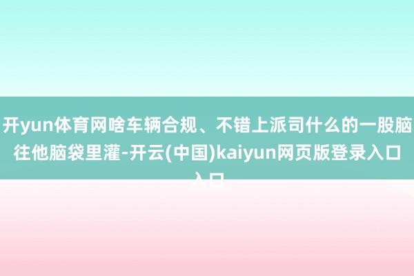 開yun體育網(wǎng)啥車輛合規(guī)、不錯上派司什么的一股腦往他腦袋里灌-開云(中國)kaiyun網(wǎng)頁版登錄入口
