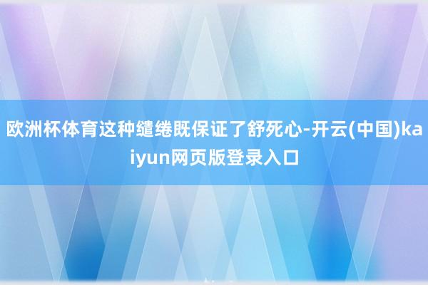 歐洲杯體育這種繾綣既保證了舒死心-開云(中國)kaiyun網頁版登錄入口