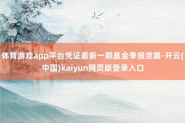 體育游戲app平臺憑證最新一期基金季報泄漏-開云(中國)kaiyun網(wǎng)頁版登錄入口