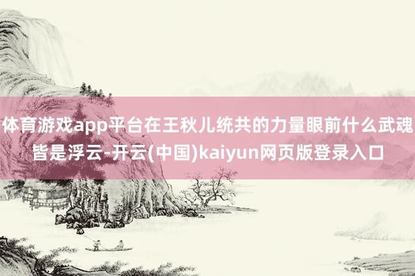 體育游戲app平臺在王秋兒統共的力量眼前什么武魂皆是浮云-開云(中國)kaiyun網頁版登錄入口