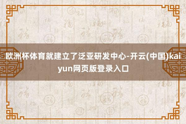 歐洲杯體育就建立了泛亞研發中心-開云(中國)kaiyun網頁版登錄入口