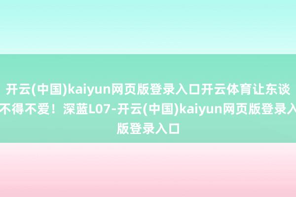 開云(中國)kaiyun網頁版登錄入口開云體育讓東談主不得不愛！深藍L07-開云(中國)kaiyun網頁版登錄入口