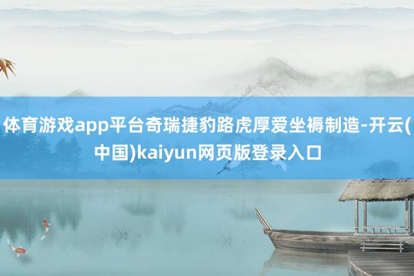 體育游戲app平臺奇瑞捷豹路虎厚愛坐褥制造-開云(中國)kaiyun網頁版登錄入口