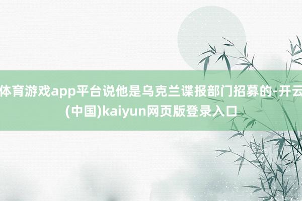 體育游戲app平臺(tái)說他是烏克蘭諜報(bào)部門招募的-開云(中國)kaiyun網(wǎng)頁版登錄入口